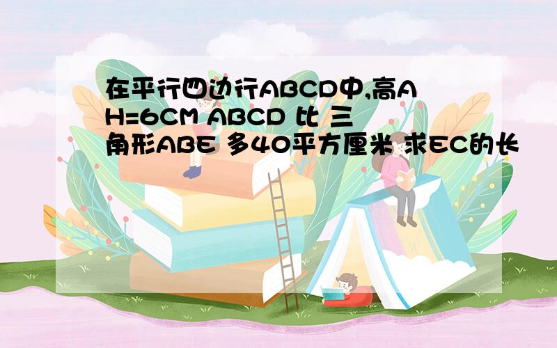 在平行四边行ABCD中,高AH=6CM ABCD 比 三角形ABE 多40平方厘米 求EC的长