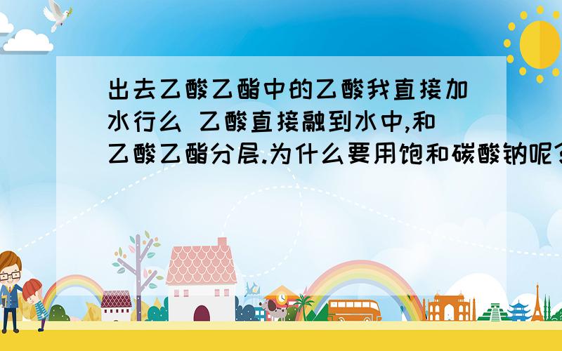 出去乙酸乙酯中的乙酸我直接加水行么 乙酸直接融到水中,和乙酸乙酯分层.为什么要用饱和碳酸钠呢?是不是酸和醇都会溶于酯,并