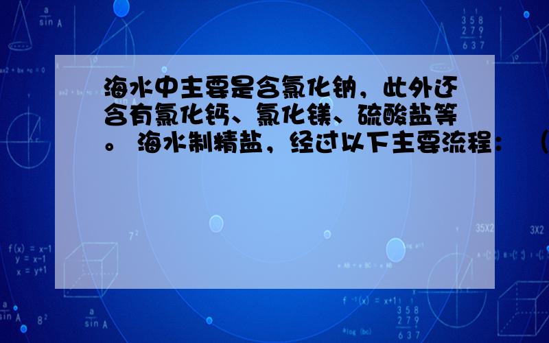 海水中主要是含氯化钠，此外还含有氯化钙、氯化镁、硫酸盐等。 海水制精盐，经过以下主要流程： （1）填写下列物质的化学式：