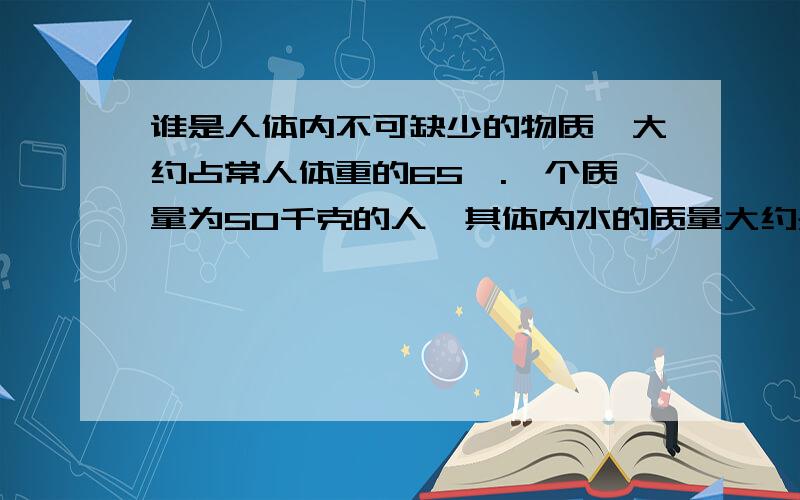 谁是人体内不可缺少的物质,大约占常人体重的65﹪.一个质量为50千克的人,其体内水的质量大约是多少千克?