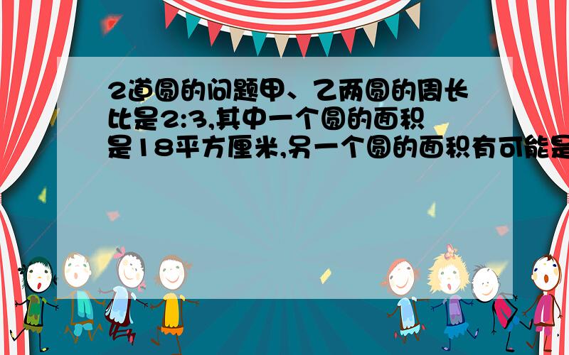 2道圆的问题甲、乙两圆的周长比是2:3,其中一个圆的面积是18平方厘米,另一个圆的面积有可能是（）,也有可能是（）.一个