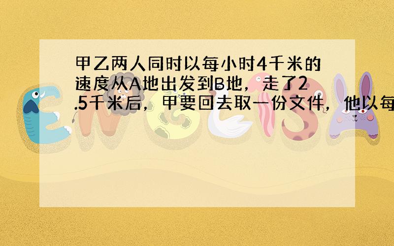 甲乙两人同时以每小时4千米的速度从A地出发到B地，走了2.5千米后，甲要回去取一份文件，他以每小时6千米的速度往回走，取