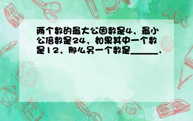 两个数的最大公因数是4，最小公倍数是24，如果其中一个数是12，那么另一个数是______．