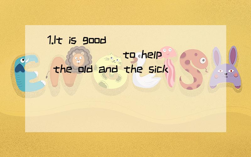 1.It is good _______ to help the old and the sick