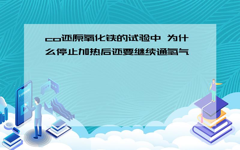 co还原氧化铁的试验中 为什么停止加热后还要继续通氢气