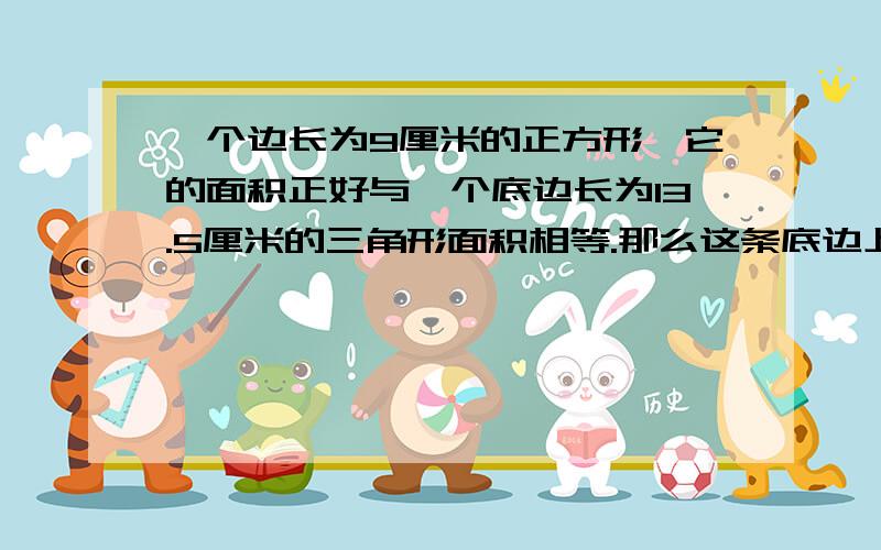 一个边长为9厘米的正方形,它的面积正好与一个底边长为13.5厘米的三角形面积相等.那么这条底边上的高?