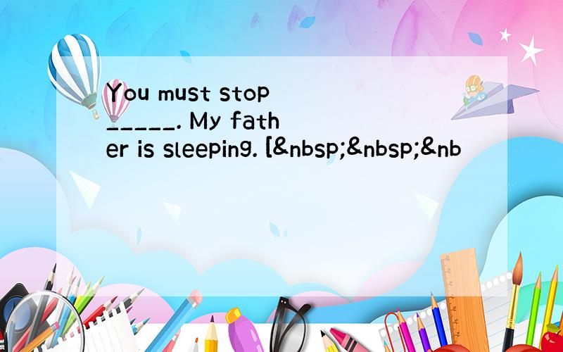 You must stop _____. My father is sleeping. [  &nb