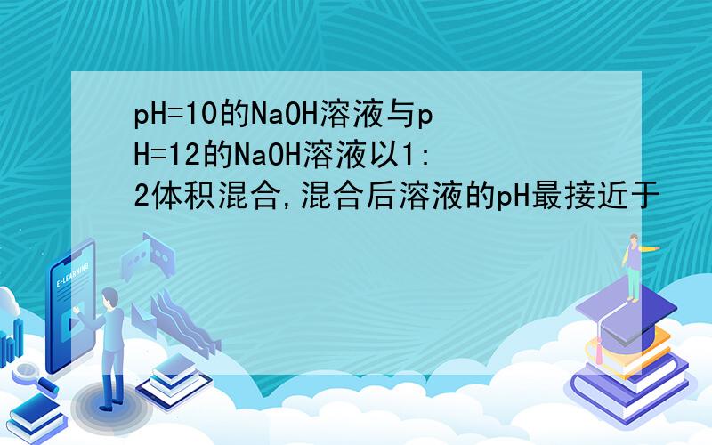 pH=10的NaOH溶液与pH=12的NaOH溶液以1:2体积混合,混合后溶液的pH最接近于