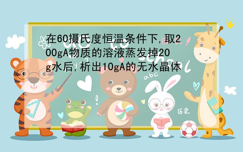 在60摄氏度恒温条件下,取200gA物质的溶液蒸发掉20g水后,析出10gA的无水晶体