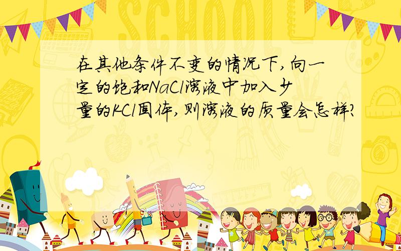 在其他条件不变的情况下,向一定的饱和NaCl溶液中加入少量的KCl固体,则溶液的质量会怎样?