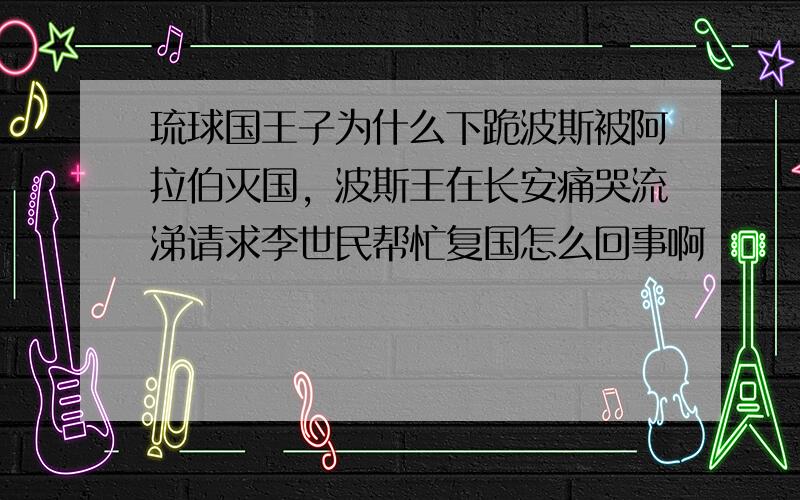 琉球国王子为什么下跪波斯被阿拉伯灭国，波斯王在长安痛哭流涕请求李世民帮忙复国怎么回事啊