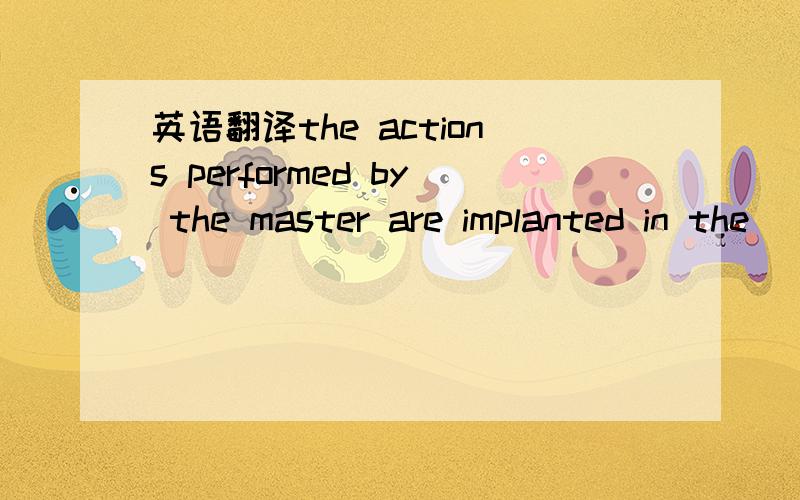 英语翻译the actions performed by the master are implanted in the