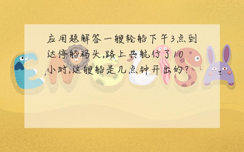 应用题解答一艘轮船下午3点到达停船码头,路上共航行了10小时,这艘船是几点钟开出的?