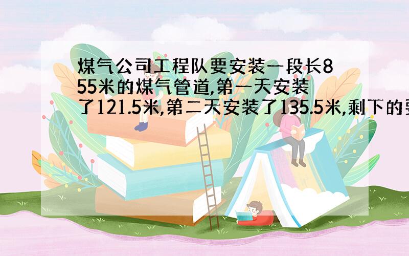 煤气公司工程队要安装一段长855米的煤气管道,第一天安装了121.5米,第二天安装了135.5米,剩下的要4天安