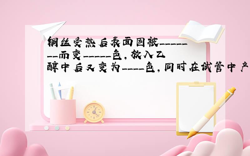 铜丝受热后表面因被_______而变_____色,放入乙醇中后又变为____色,同时在试管中产生有 气味的气体