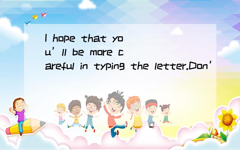 I hope that you’ll be more careful in typing the letter.Don’