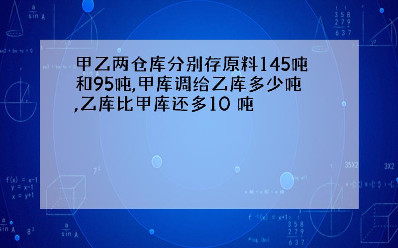 甲乙两仓库分别存原料145吨和95吨,甲库调给乙库多少吨,乙库比甲库还多10 吨