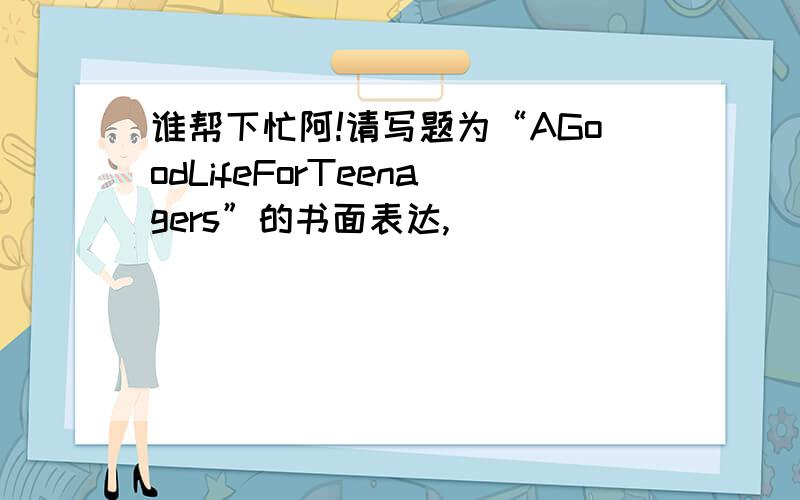 谁帮下忙阿!请写题为“AGoodLifeForTeenagers”的书面表达,