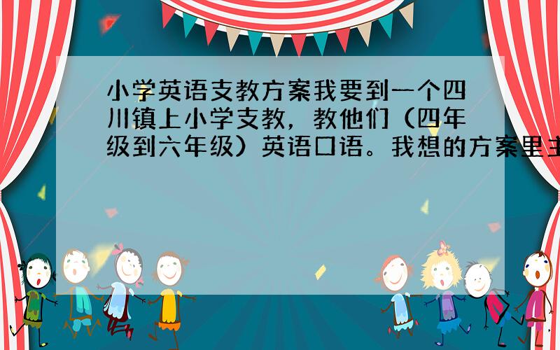 小学英语支教方案我要到一个四川镇上小学支教，教他们（四年级到六年级）英语口语。我想的方案里主要是做游戏，场景角色扮演，看