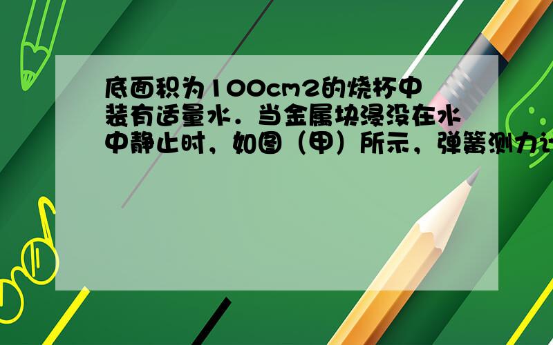 底面积为100cm2的烧杯中装有适量水．当金属块浸没在水中静止时，如图（甲）所示，弹簧测力计的示数F1=3.4N，当金属