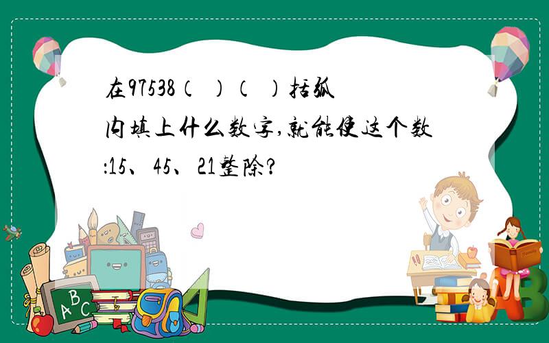 在97538（ ）（ ）括弧内填上什么数字,就能使这个数：15、45、21整除?