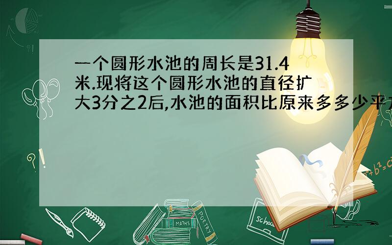 一个圆形水池的周长是31.4米.现将这个圆形水池的直径扩大3分之2后,水池的面积比原来多多少平方米