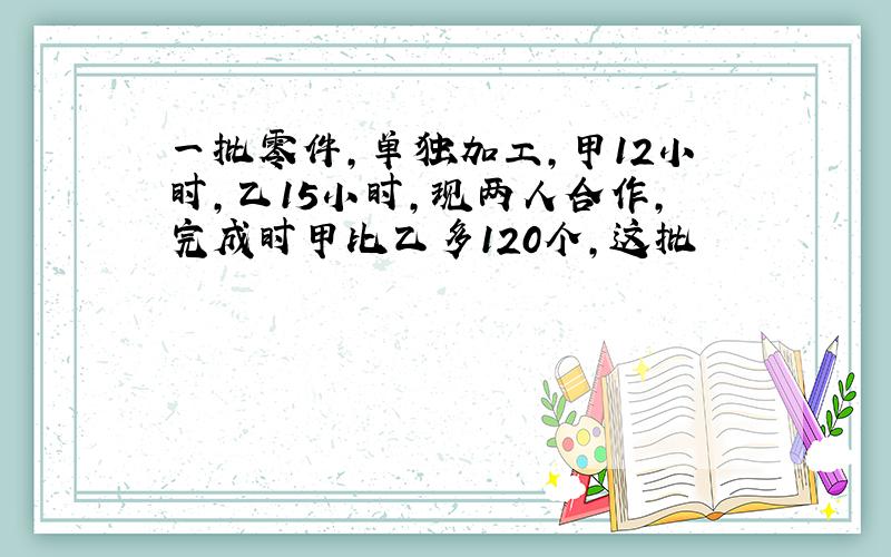 一批零件,单独加工,甲12小时,乙15小时,现两人合作,完成时甲比乙多120个,这批