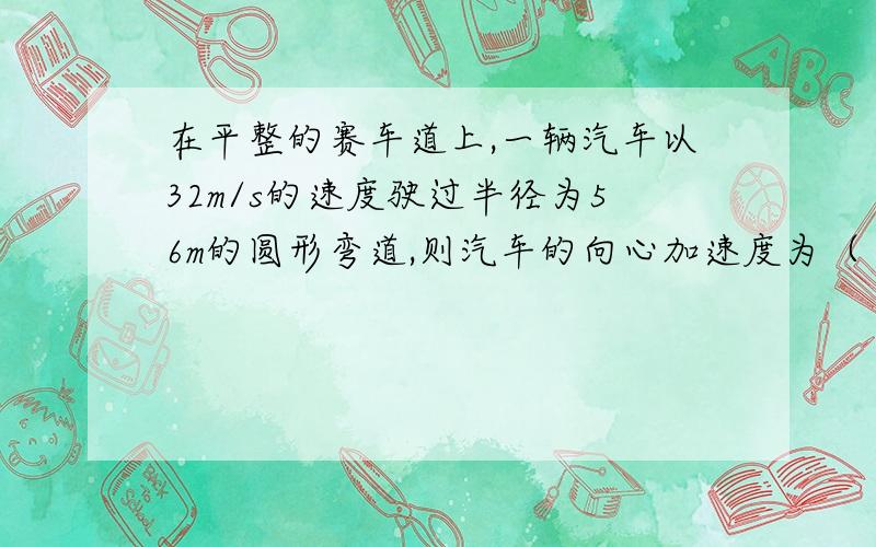 在平整的赛车道上,一辆汽车以32m/s的速度驶过半径为56m的圆形弯道,则汽车的向心加速度为（ ）.若要汽车转弯时不打滑