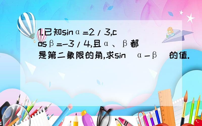 1.已知sinα=2/3,cosβ=-3/4,且α、β都是第二象限的角,求sin(α-β）的值.