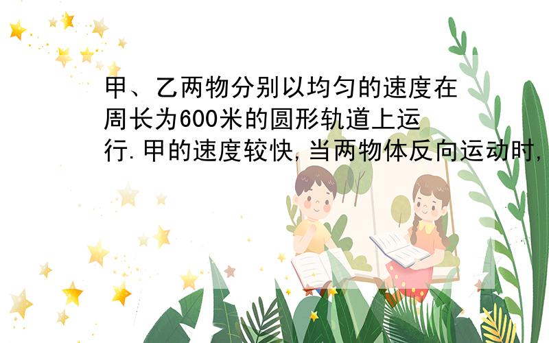 甲、乙两物分别以均匀的速度在周长为600米的圆形轨道上运行.甲的速度较快,当两物体反向运动时,每15秒钟相遇一次；当两物