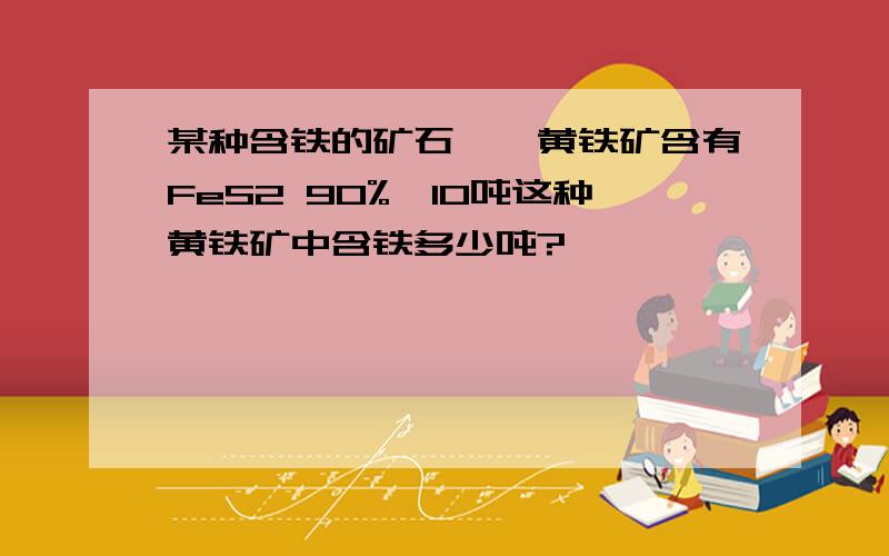 某种含铁的矿石——黄铁矿含有FeS2 90%,10吨这种黄铁矿中含铁多少吨?