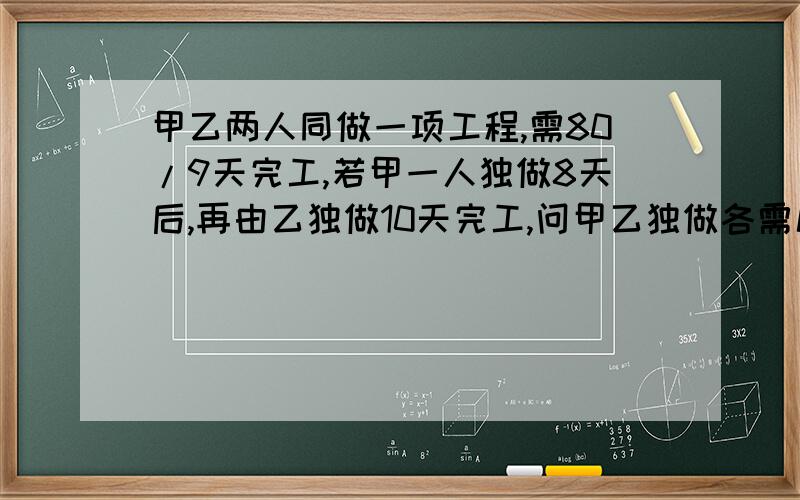 甲乙两人同做一项工程,需80/9天完工,若甲一人独做8天后,再由乙独做10天完工,问甲乙独做各需几天完工?