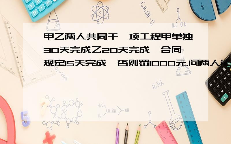 甲乙两人共同干一项工程甲单独30天完成乙20天完成,合同规定15天完成,否则罚1000元.问两人能否履行合同