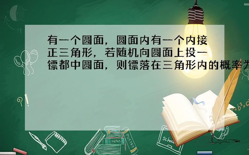 有一个圆面，圆面内有一个内接正三角形，若随机向圆面上投一镖都中圆面，则镖落在三角形内的概率为 ⊙ ___ ．