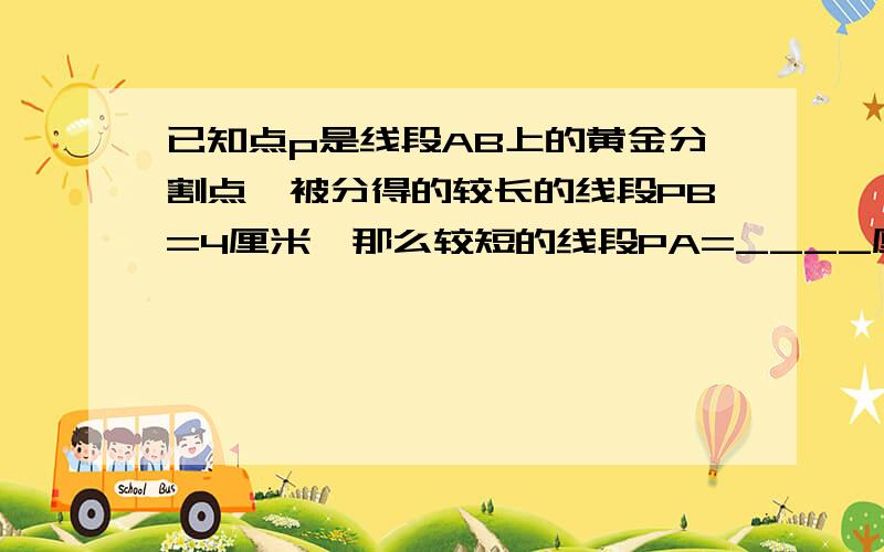 已知点p是线段AB上的黄金分割点,被分得的较长的线段PB=4厘米,那么较短的线段PA=____厘米,AB=____厘米