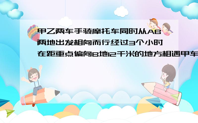 甲乙两车手骑摩托车同时从AB两地出发相向而行经过3个小时在距重点偏向B地12千米的地方相遇甲车手每小