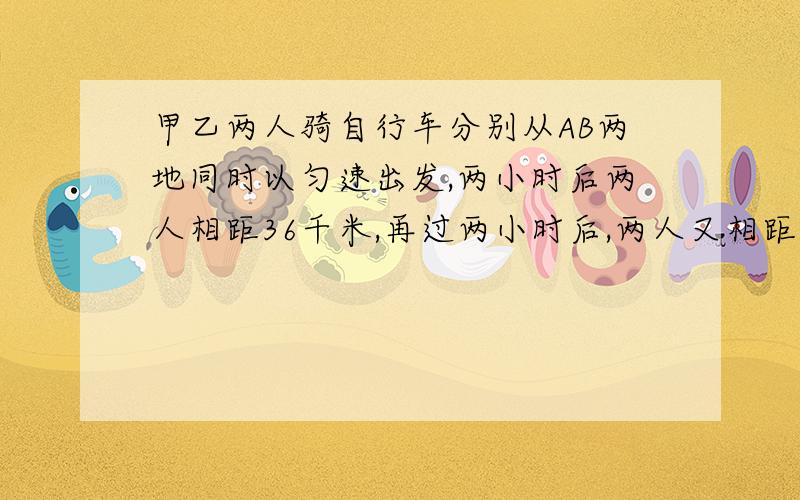 甲乙两人骑自行车分别从AB两地同时以匀速出发,两小时后两人相距36千米,再过两小时后,两人又相距36千米,问AB两地之间