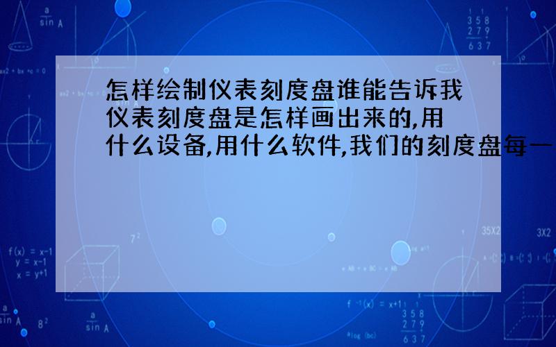 怎样绘制仪表刻度盘谁能告诉我仪表刻度盘是怎样画出来的,用什么设备,用什么软件,我们的刻度盘每一张都是不一样的,求高手赐教