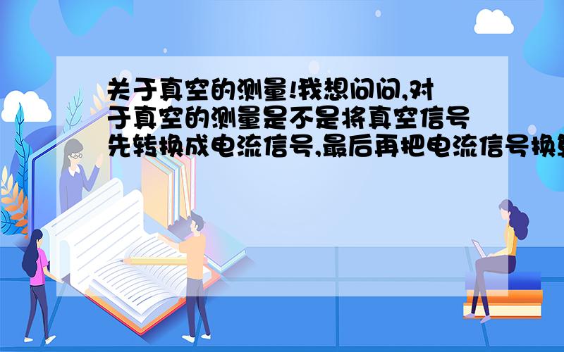 关于真空的测量!我想问问,对于真空的测量是不是将真空信号先转换成电流信号,最后再把电流信号换算成真空大小?如果是这样,那