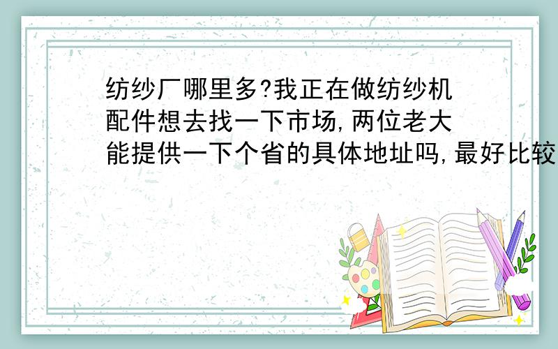 纺纱厂哪里多?我正在做纺纱机配件想去找一下市场,两位老大能提供一下个省的具体地址吗,最好比较集中的,