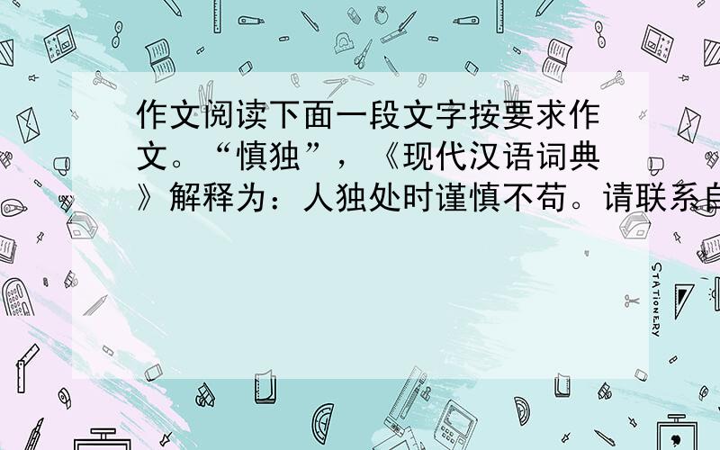 作文阅读下面一段文字按要求作文。“慎独”，《现代汉语词典》解释为：人独处时谨慎不苟。请联系自己的感受与认识，以“慎独”为