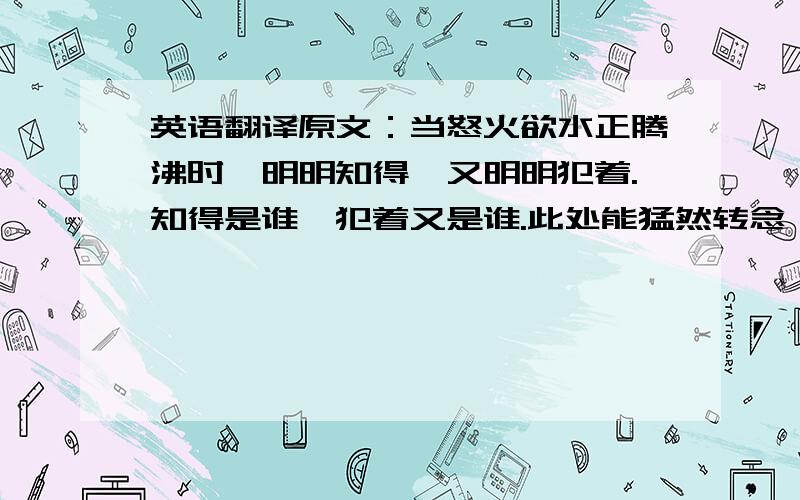 英语翻译原文：当怒火欲水正腾沸时,明明知得,又明明犯着.知得是谁,犯着又是谁.此处能猛然转念,邪魔便为知真君子矣.前面都