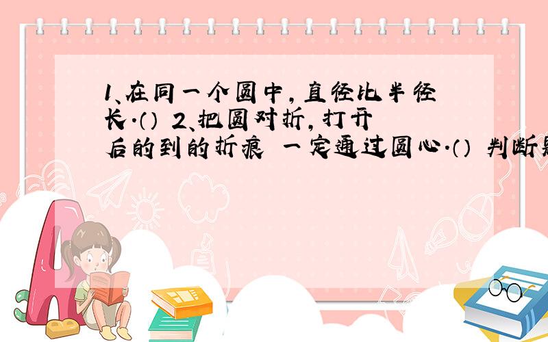 1、在同一个圆中,直径比半径长.（） 2、把圆对折,打开后的到的折痕 一定通过圆心.（） 判断题