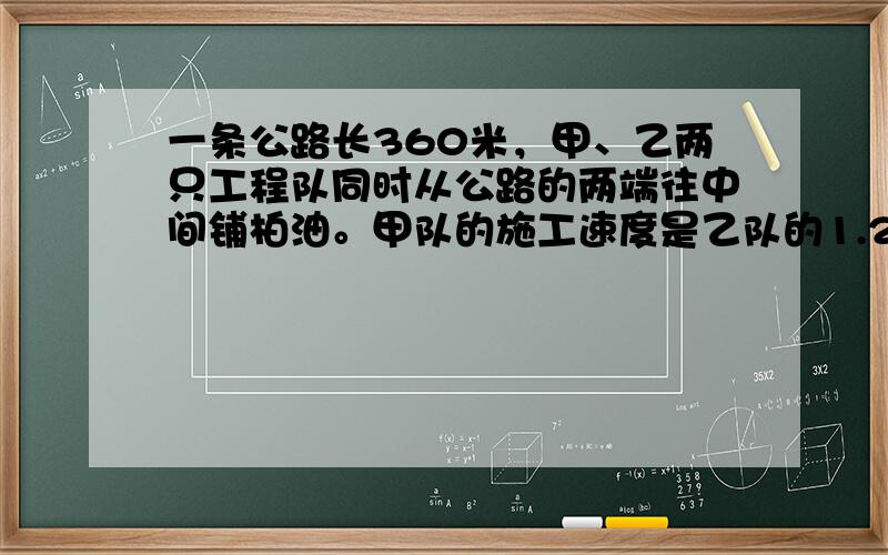 一条公路长360米，甲、乙两只工程队同时从公路的两端往中间铺柏油。甲队的施工速度是乙队的1.25倍，4天后这条公路全部铺