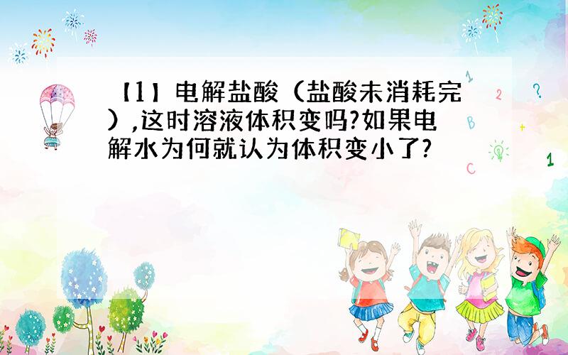 【1】电解盐酸（盐酸未消耗完）,这时溶液体积变吗?如果电解水为何就认为体积变小了?