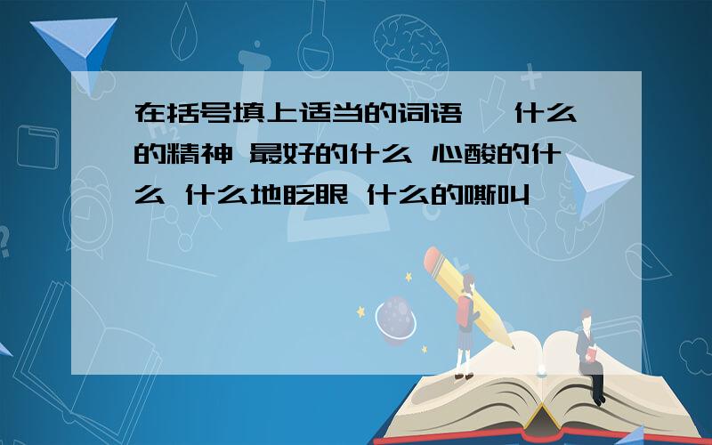 在括号填上适当的词语、 什么的精神 最好的什么 心酸的什么 什么地眨眼 什么的嘶叫