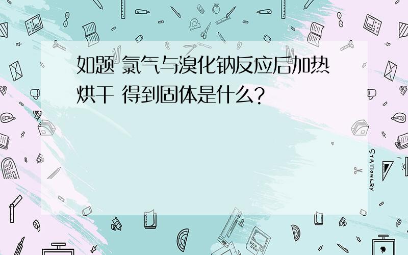 如题 氯气与溴化钠反应后加热烘干 得到固体是什么?