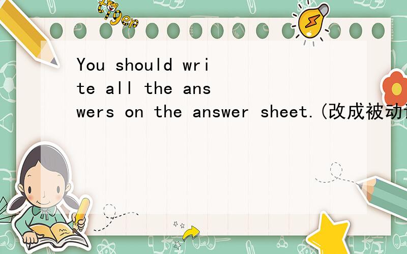 You should write all the answers on the answer sheet.(改成被动语态