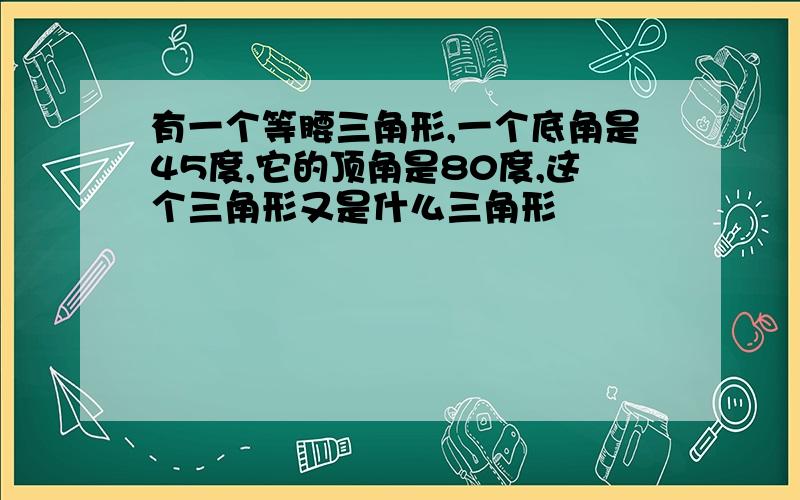 有一个等腰三角形,一个底角是45度,它的顶角是80度,这个三角形又是什么三角形