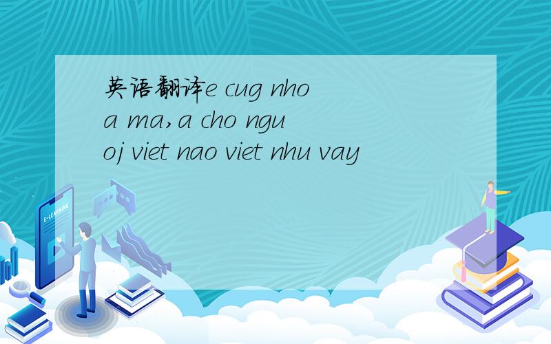 英语翻译e cug nho a ma,a cho nguoj viet nao viet nhu vay